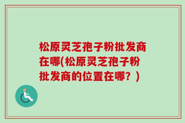 松原灵芝孢子粉批发商在哪(松原灵芝孢子粉批发商的位置在哪？)