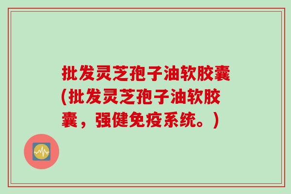 批发灵芝孢子油软胶囊(批发灵芝孢子油软胶囊,强健免疫系统。) 批发灵芝孢子油软胶囊(批发灵芝孢子油软胶囊,强健免疫系统。)