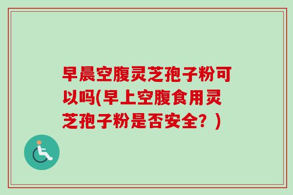 早晨空腹灵芝孢子粉可以吗(早上空腹食用灵芝孢子粉是否安全？)