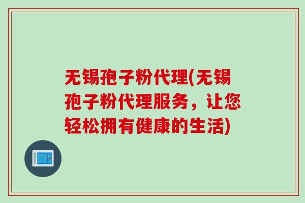 无锡孢子粉代理(无锡孢子粉代理服务，让您轻松拥有健康的生活)