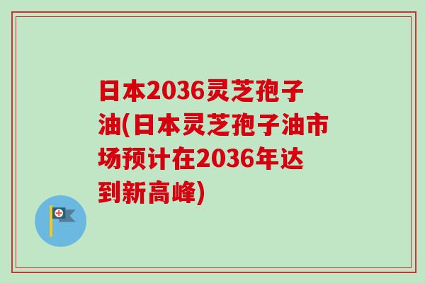 日本2036灵芝孢子油(日本灵芝孢子油市场预计在2036年达到新高峰)