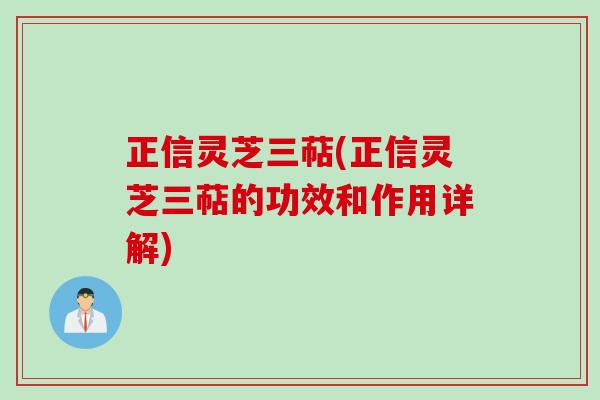 正信灵芝三萜(正信灵芝三萜的功效和作用详解) 正信灵芝三萜(正信灵芝三萜的功效和作用详解)