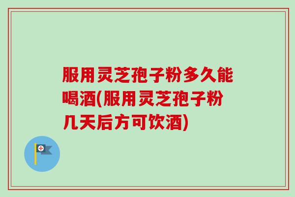 服用灵芝孢子粉多久能喝酒(服用灵芝孢子粉几天后方可饮酒)
