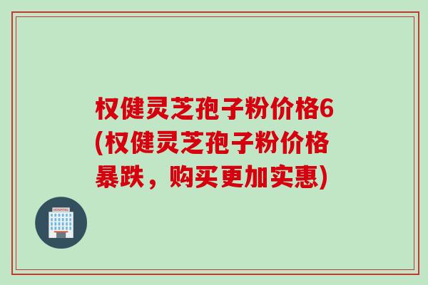 权健灵芝孢子粉价格6(权健灵芝孢子粉价格暴跌，购买更加实惠)