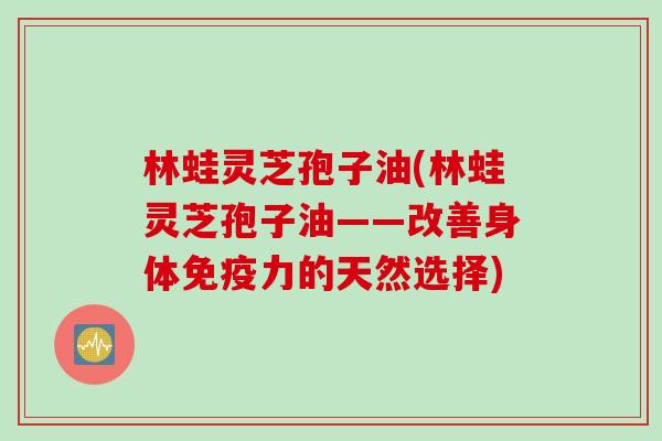 林蛙灵芝孢子油(林蛙灵芝孢子油——改善身体免疫力的天然选择) 林蛙灵芝孢子油(林蛙灵芝孢子油——改善身体免疫力的天然选择)