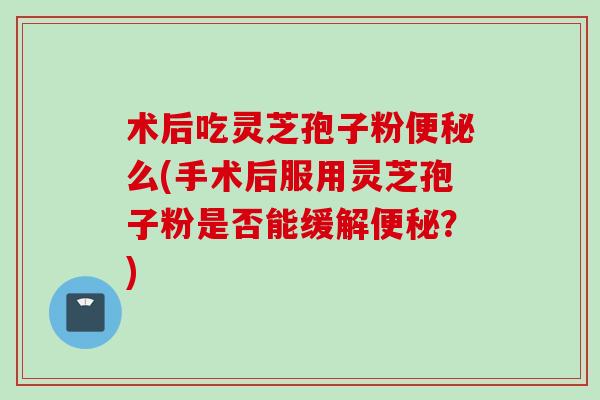 术后吃灵芝孢子粉么(手术后服用灵芝孢子粉是否能缓解?) 术后吃灵芝孢子粉么(手术后服用灵芝孢子粉是否能缓解?)