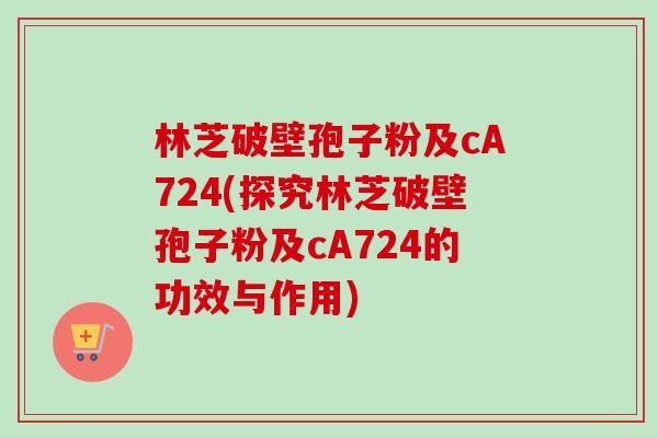 林芝破壁孢子粉及cA724(探究林芝破壁孢子粉及cA724的功效与作用)