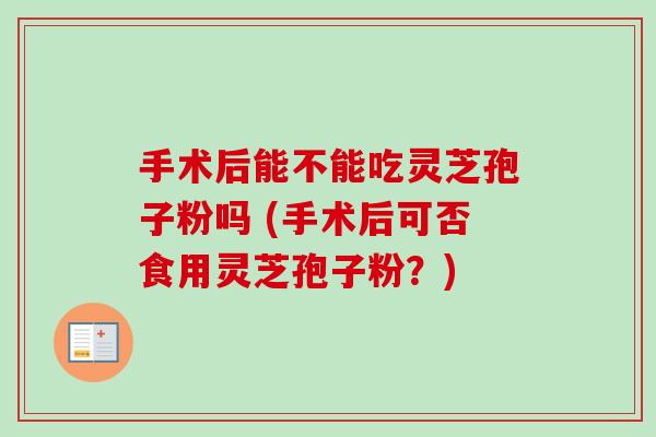 手术后能不能吃灵芝孢子粉吗 (手术后可否食用灵芝孢子粉？)