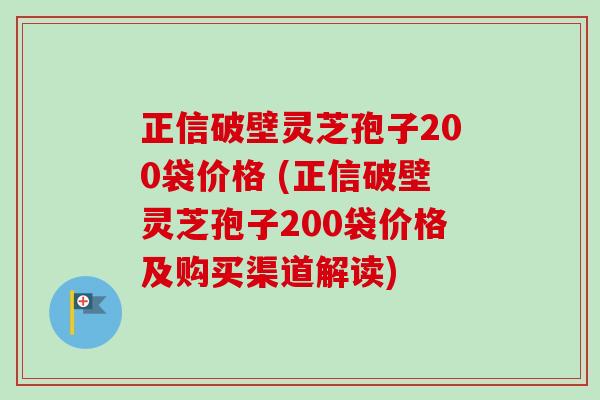 正信破壁灵芝孢子200袋价格 (正信破壁灵芝孢子200袋价格及购买渠道解读)