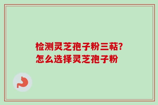 检测灵芝孢子粉三萜？怎么选择灵芝孢子粉