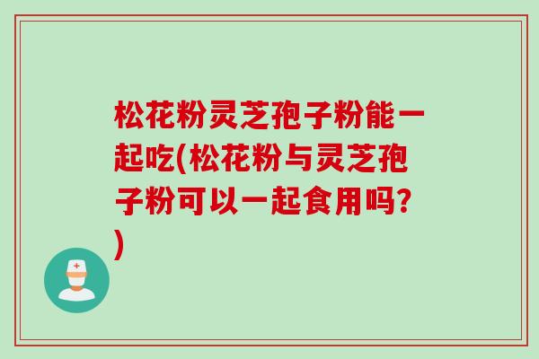 松花粉灵芝孢子粉能一起吃(松花粉与灵芝孢子粉可以一起食用吗？)