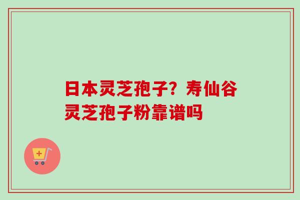 日本灵芝孢子？寿仙谷灵芝孢子粉靠谱吗