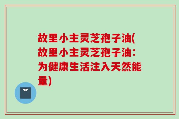 故里小主灵芝孢子油(故里小主灵芝孢子油：为健康生活注入天然能量)