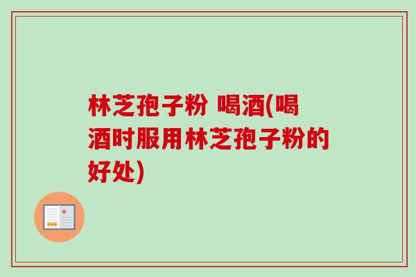 林芝孢子粉 喝酒(喝酒时服用林芝孢子粉的好处)