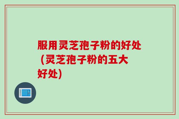 服用灵芝孢子粉的好处 (灵芝孢子粉的五大好处)