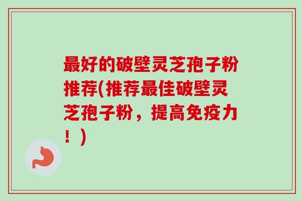 最好的破壁灵芝孢子粉推荐(推荐最佳破壁灵芝孢子粉，提高免疫力！)