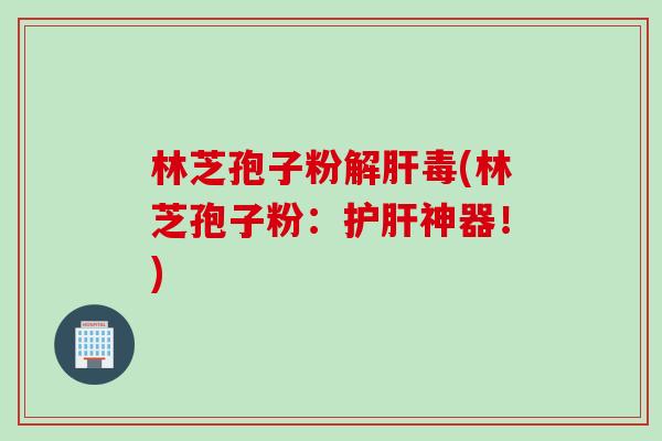 林芝孢子粉解肝毒(林芝孢子粉：护肝神器！)