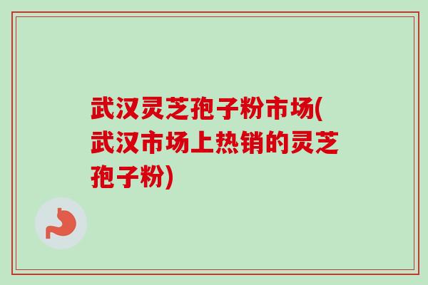武汉灵芝孢子粉市场(武汉市场上热销的灵芝孢子粉)