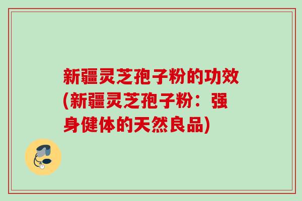 新疆灵芝孢子粉的功效(新疆灵芝孢子粉：强身健体的天然良品)