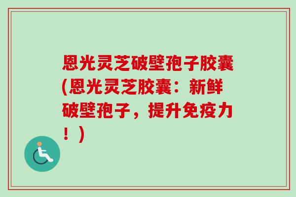 恩光灵芝破壁孢子胶囊(恩光灵芝胶囊：新鲜破壁孢子，提升免疫力！)