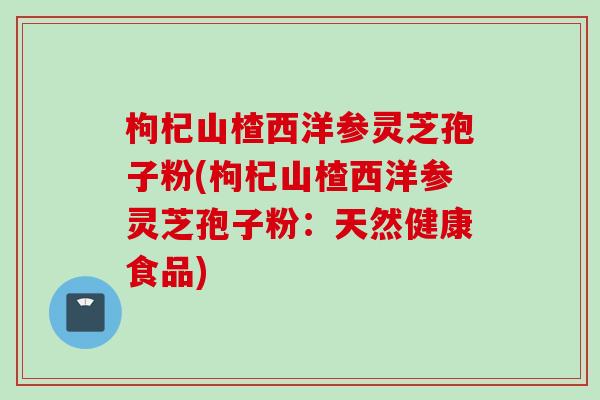 枸杞山楂西洋参灵芝孢子粉(枸杞山楂西洋参灵芝孢子粉：天然健康食品)