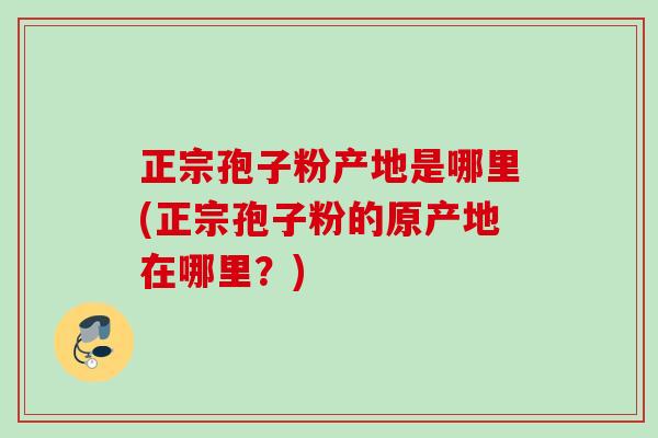 正宗孢子粉产地是哪里(正宗孢子粉的原产地在哪里?) 正宗孢子粉产地是哪里(正宗孢子粉的原产地在哪里?)