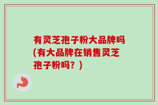 有灵芝孢子粉大品牌吗(有大品牌在销售灵芝孢子粉吗？)