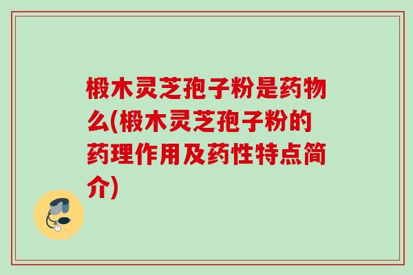 椴木灵芝孢子粉是药物么(椴木灵芝孢子粉的药理作用及药性特点简介)