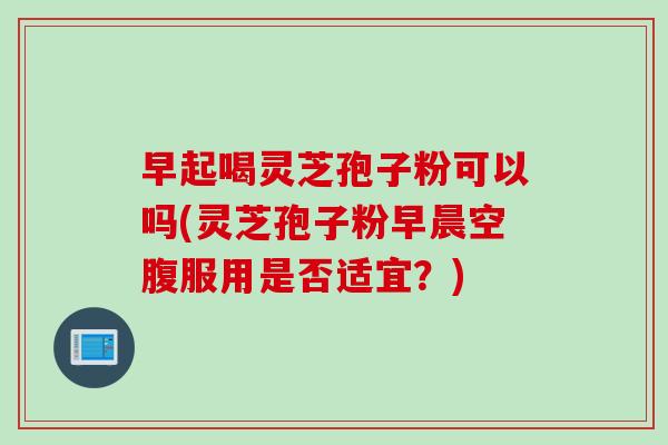 早起喝灵芝孢子粉可以吗(灵芝孢子粉早晨空腹服用是否适宜？)