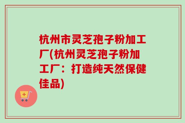 杭州市灵芝孢子粉加工厂(杭州灵芝孢子粉加工厂：打造纯天然保健佳品)