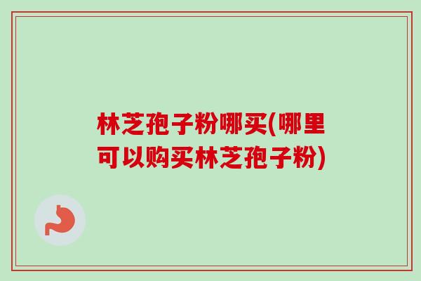 林芝孢子粉哪买(哪里可以购买林芝孢子粉)