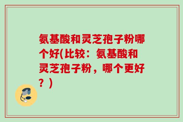 氨基酸和灵芝孢子粉哪个好(比较：氨基酸和灵芝孢子粉，哪个更好？)