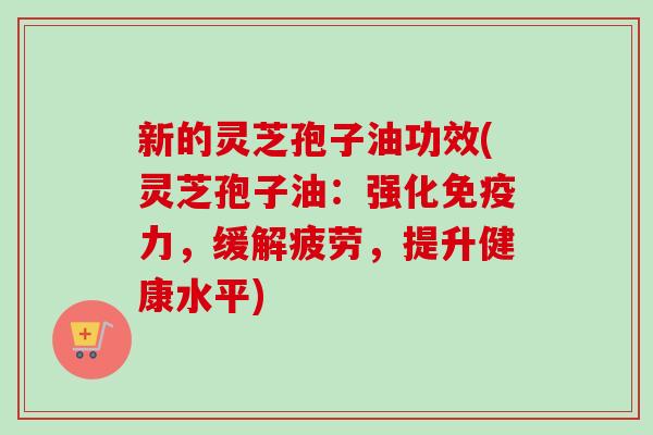 新的灵芝孢子油功效(灵芝孢子油：强化免疫力，缓解疲劳，提升健康水平)