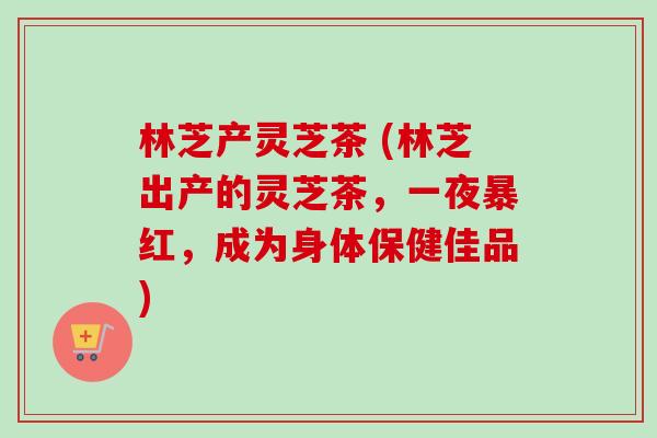 林芝产灵芝茶 (林芝出产的灵芝茶，一夜暴红，成为身体保健佳品)