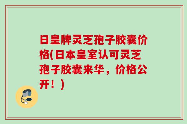 日皇牌灵芝孢子胶囊价格(日本皇室认可灵芝孢子胶囊来华，价格公开！)