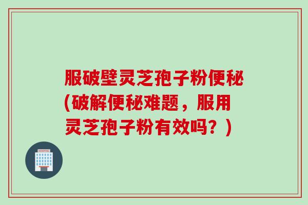 服破壁灵芝孢子粉便秘(破解便秘难题，服用灵芝孢子粉有效吗？)