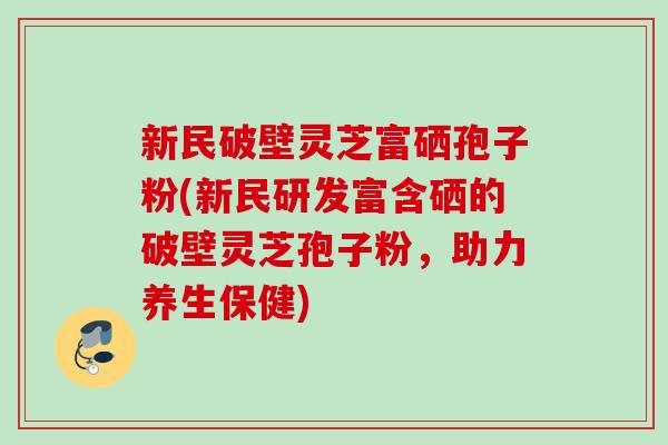 新民破壁灵芝富硒孢子粉(新民研发富含硒的破壁灵芝孢子粉，助力养生保健)