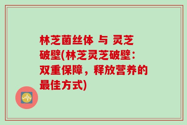 林芝菌丝体 与 灵芝破壁(林芝灵芝破壁：双重保障，释放营养的最佳方式)