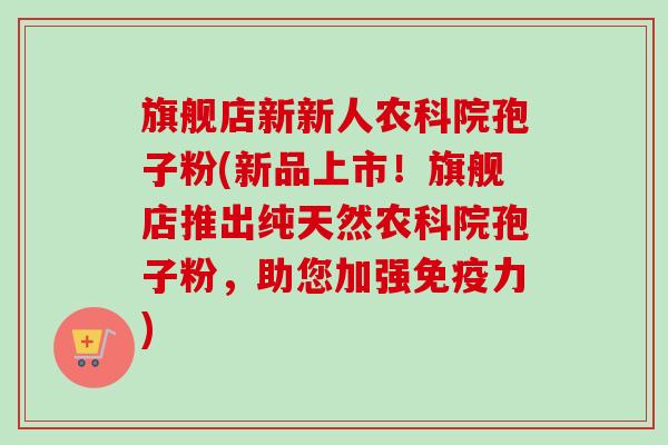 旗舰店新新人农科院孢子粉(新品上市!旗舰店推出纯天然农科院孢子粉,助您加强免疫力) 旗舰店新新人农科院孢子粉(新品上市!旗舰店推出纯天然农科院孢子粉,助您加强免疫力)