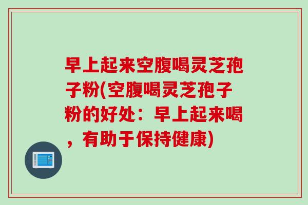 早上起来空腹喝灵芝孢子粉(空腹喝灵芝孢子粉的好处：早上起来喝，有助于保持健康)