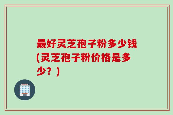 最好灵芝孢子粉多少钱(灵芝孢子粉价格是多少？)