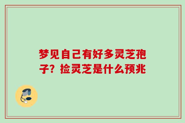 梦见自己有好多灵芝孢子?捡灵芝是什么预兆 梦见自己有好多灵芝孢子?捡灵芝是什么预兆