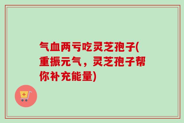 气血两亏吃灵芝孢子(重振元气，灵芝孢子帮你补充能量)