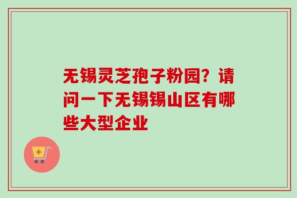 无锡灵芝孢子粉园？请问一下无锡锡山区有哪些大型企业