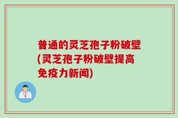 普通的灵芝孢子粉破壁(灵芝孢子粉破壁提高免疫力新闻)