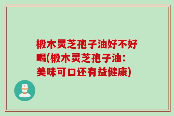 椴木灵芝孢子油好不好喝(椴木灵芝孢子油:美味可口还有益健康) 椴木灵芝孢子油好不好喝(椴木灵芝孢子油:美味可口还有益健康)