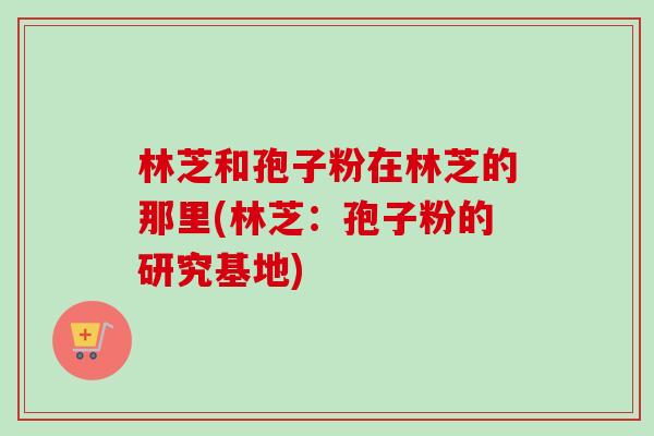 林芝和孢子粉在林芝的那里(林芝：孢子粉的研究基地)