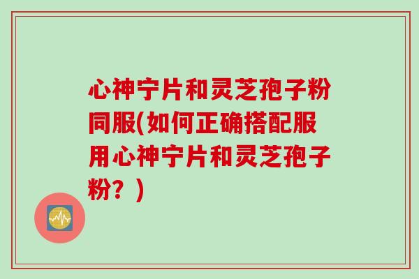 心神宁片和灵芝孢子粉同服(如何正确搭配服用心神宁片和灵芝孢子粉？)