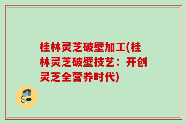 桂林灵芝破壁加工(桂林灵芝破壁技艺:开创灵芝全营养时代) 桂林灵芝破壁加工(桂林灵芝破壁技艺:开创灵芝全营养时代)