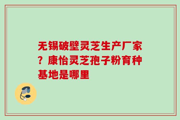 无锡破壁灵芝生产厂家？康怡灵芝孢子粉育种基地是哪里